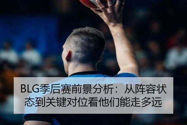BLG季后赛前景分析：从阵容状态到关键对位看他们能走多远