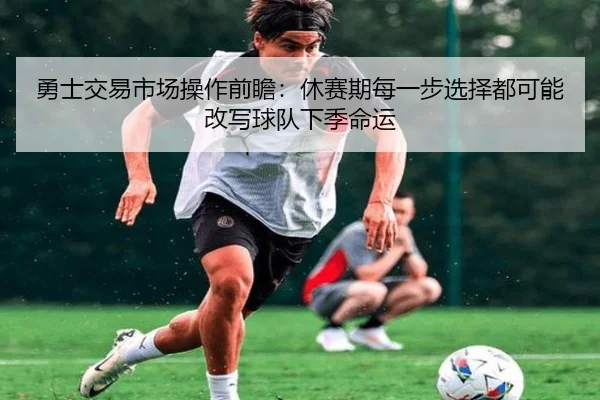 勇士交易市场操作前瞻：休赛期每一步选择都可能改写球队下季命运 - shangjinnvwang
